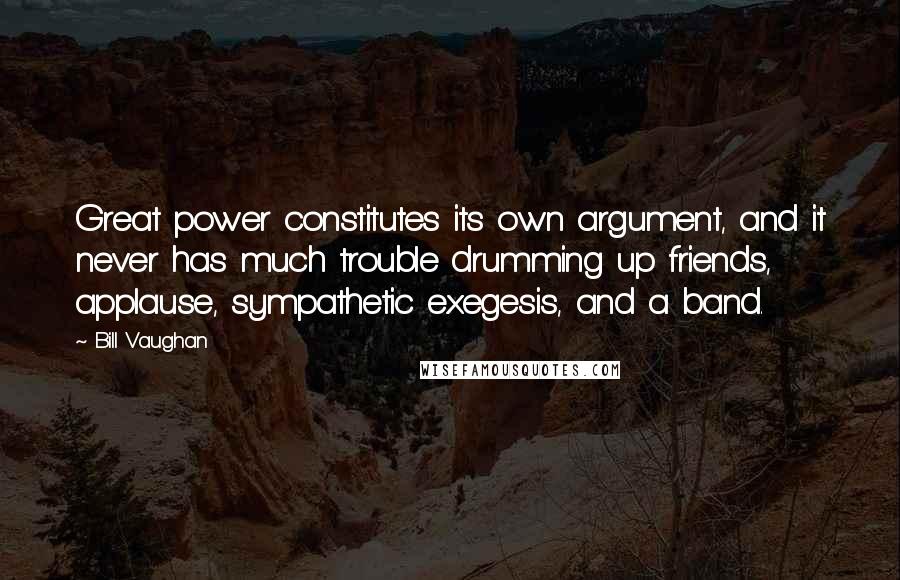 Bill Vaughan Quotes: Great power constitutes its own argument, and it never has much trouble drumming up friends, applause, sympathetic exegesis, and a band.