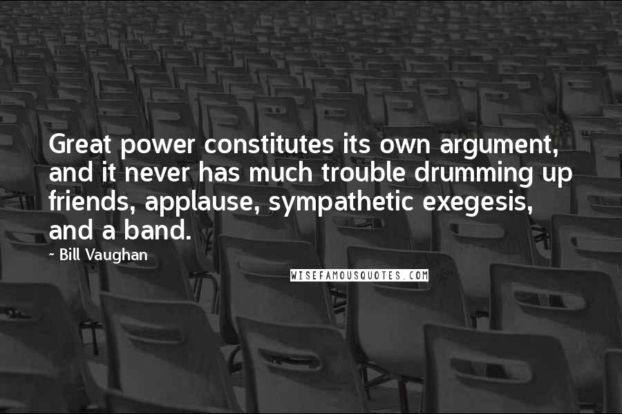 Bill Vaughan Quotes: Great power constitutes its own argument, and it never has much trouble drumming up friends, applause, sympathetic exegesis, and a band.