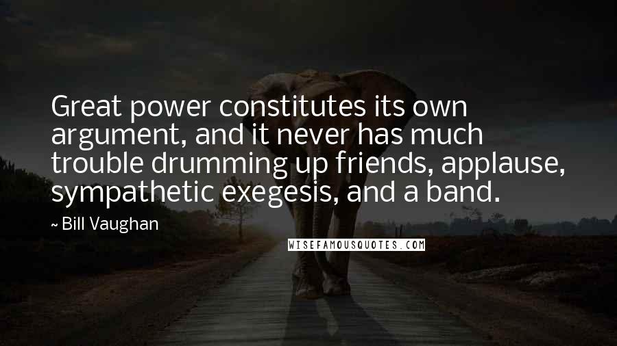 Bill Vaughan Quotes: Great power constitutes its own argument, and it never has much trouble drumming up friends, applause, sympathetic exegesis, and a band.