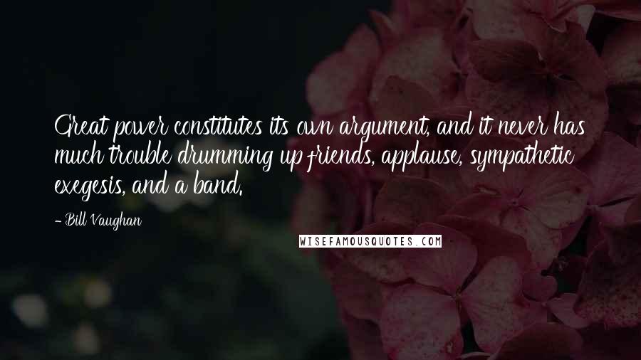 Bill Vaughan Quotes: Great power constitutes its own argument, and it never has much trouble drumming up friends, applause, sympathetic exegesis, and a band.