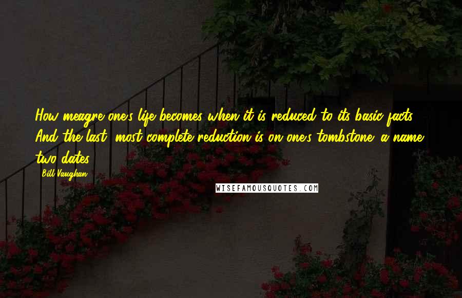 Bill Vaughan Quotes: How meagre one's life becomes when it is reduced to its basic facts. And the last, most complete reduction is on one's tombstone: a name, two dates.