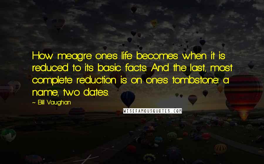 Bill Vaughan Quotes: How meagre one's life becomes when it is reduced to its basic facts. And the last, most complete reduction is on one's tombstone: a name, two dates.