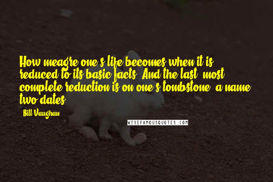 Bill Vaughan Quotes: How meagre one's life becomes when it is reduced to its basic facts. And the last, most complete reduction is on one's tombstone: a name, two dates.