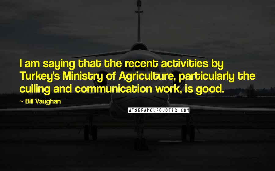 Bill Vaughan Quotes: I am saying that the recent activities by Turkey's Ministry of Agriculture, particularly the culling and communication work, is good.