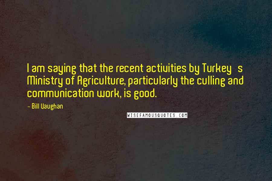 Bill Vaughan Quotes: I am saying that the recent activities by Turkey's Ministry of Agriculture, particularly the culling and communication work, is good.
