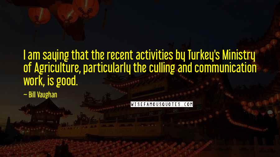 Bill Vaughan Quotes: I am saying that the recent activities by Turkey's Ministry of Agriculture, particularly the culling and communication work, is good.