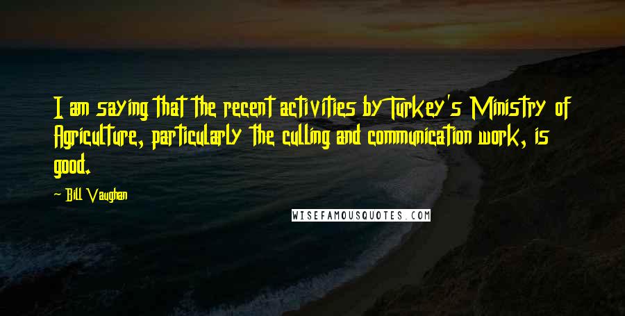 Bill Vaughan Quotes: I am saying that the recent activities by Turkey's Ministry of Agriculture, particularly the culling and communication work, is good.