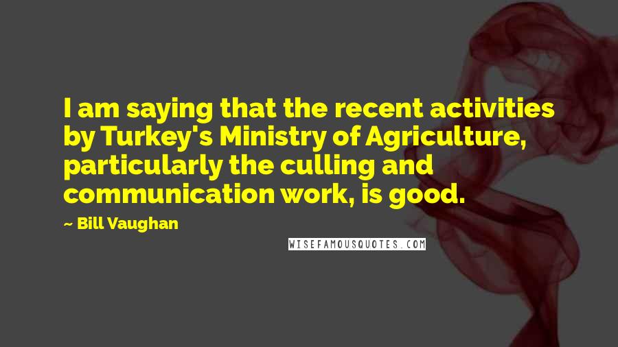Bill Vaughan Quotes: I am saying that the recent activities by Turkey's Ministry of Agriculture, particularly the culling and communication work, is good.