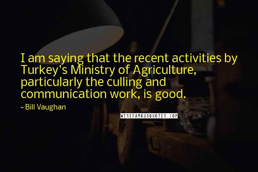 Bill Vaughan Quotes: I am saying that the recent activities by Turkey's Ministry of Agriculture, particularly the culling and communication work, is good.