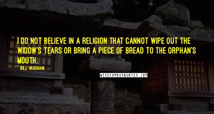 Bill Vaughan Quotes: I do not believe in a religion that cannot wipe out the widow's tears or bring a piece of bread to the orphan's mouth.