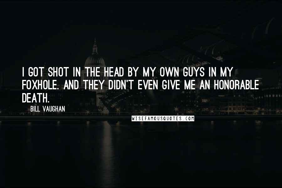 Bill Vaughan Quotes: I got shot in the head by my own guys in my foxhole. And they didn't even give me an honorable death.