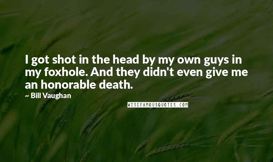 Bill Vaughan Quotes: I got shot in the head by my own guys in my foxhole. And they didn't even give me an honorable death.