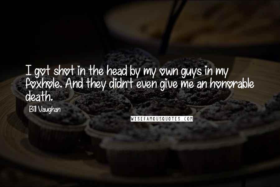 Bill Vaughan Quotes: I got shot in the head by my own guys in my foxhole. And they didn't even give me an honorable death.