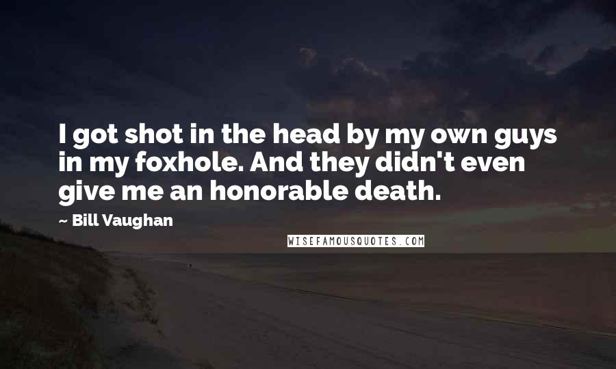 Bill Vaughan Quotes: I got shot in the head by my own guys in my foxhole. And they didn't even give me an honorable death.