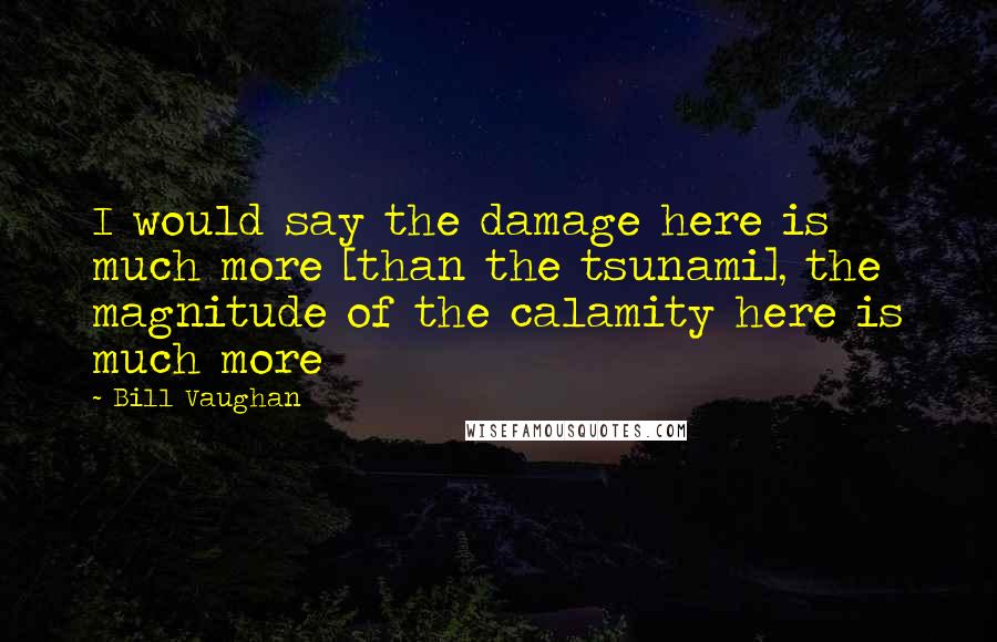 Bill Vaughan Quotes: I would say the damage here is much more [than the tsunami], the magnitude of the calamity here is much more