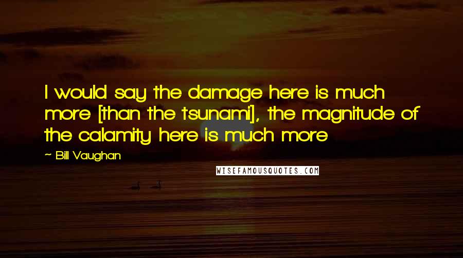 Bill Vaughan Quotes: I would say the damage here is much more [than the tsunami], the magnitude of the calamity here is much more