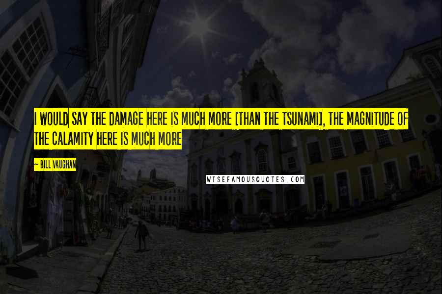 Bill Vaughan Quotes: I would say the damage here is much more [than the tsunami], the magnitude of the calamity here is much more