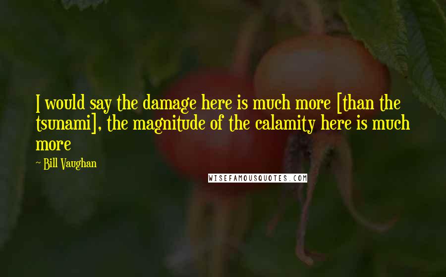 Bill Vaughan Quotes: I would say the damage here is much more [than the tsunami], the magnitude of the calamity here is much more