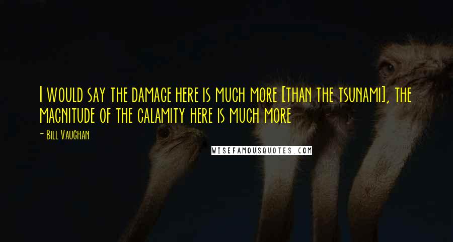 Bill Vaughan Quotes: I would say the damage here is much more [than the tsunami], the magnitude of the calamity here is much more