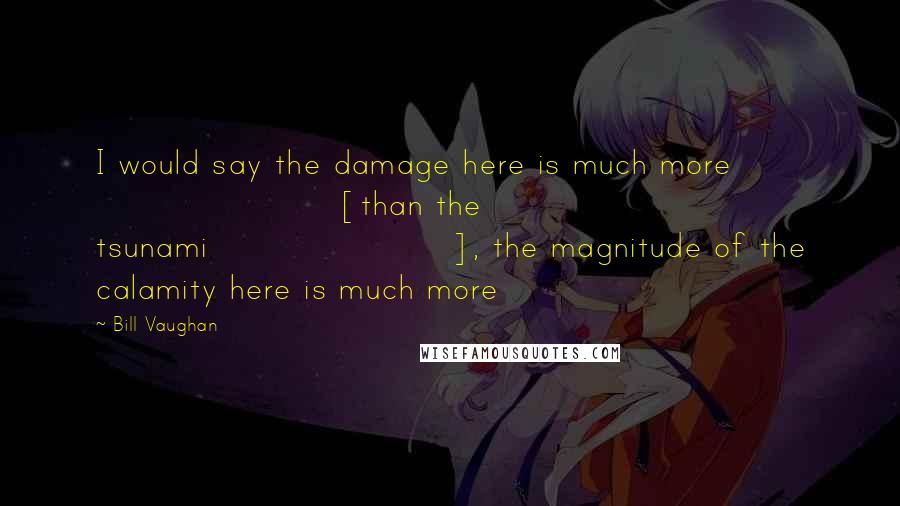 Bill Vaughan Quotes: I would say the damage here is much more [than the tsunami], the magnitude of the calamity here is much more