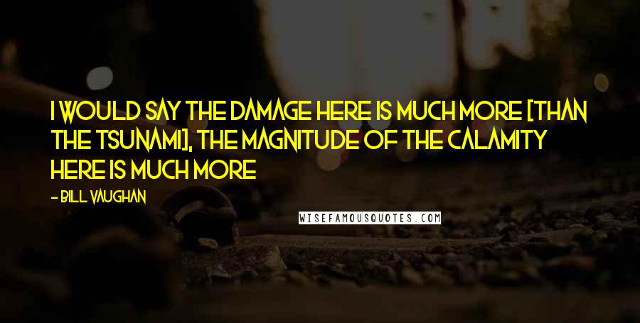 Bill Vaughan Quotes: I would say the damage here is much more [than the tsunami], the magnitude of the calamity here is much more