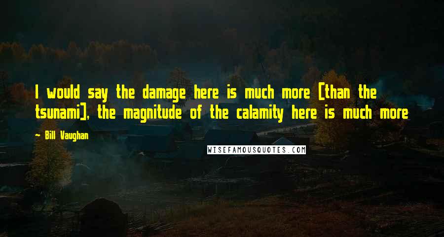 Bill Vaughan Quotes: I would say the damage here is much more [than the tsunami], the magnitude of the calamity here is much more