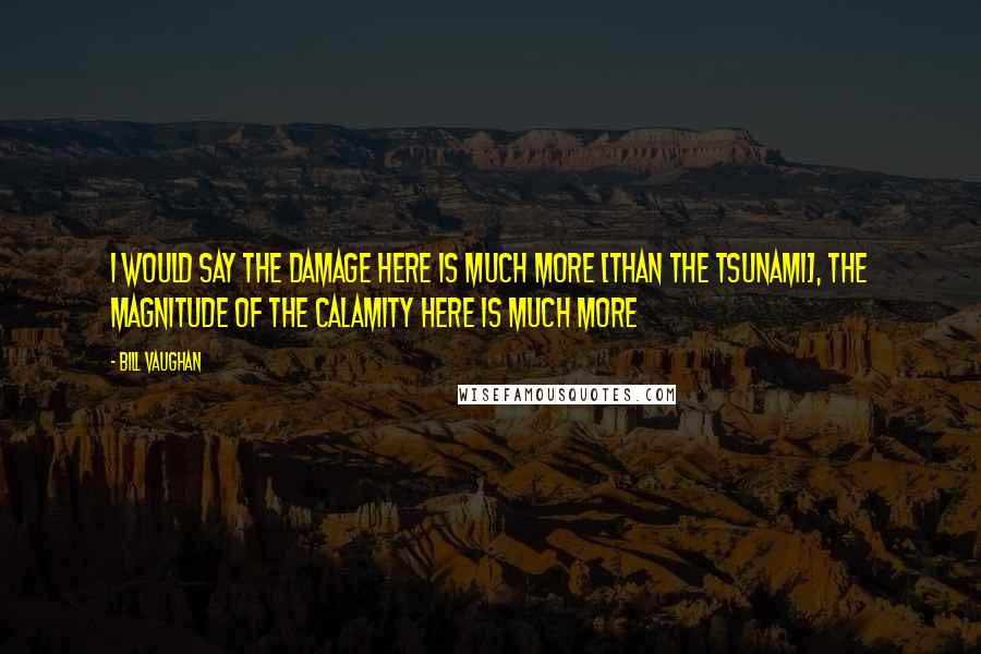 Bill Vaughan Quotes: I would say the damage here is much more [than the tsunami], the magnitude of the calamity here is much more