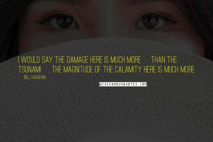 Bill Vaughan Quotes: I would say the damage here is much more [than the tsunami], the magnitude of the calamity here is much more