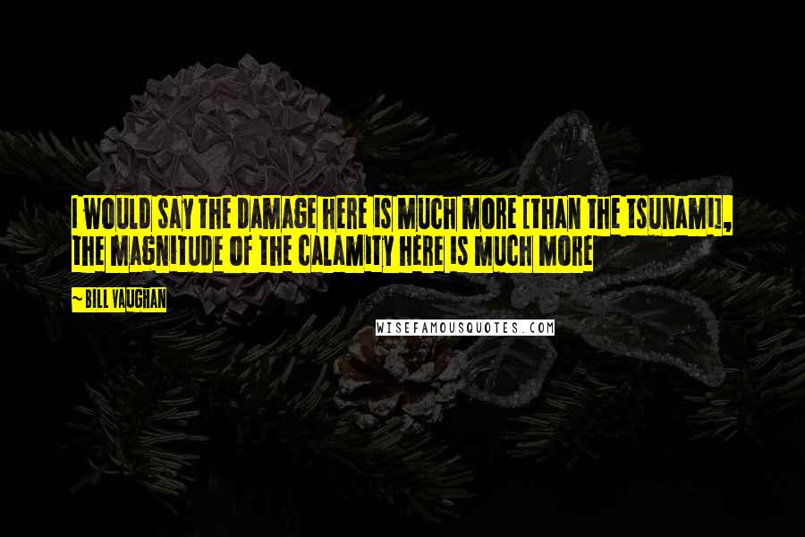 Bill Vaughan Quotes: I would say the damage here is much more [than the tsunami], the magnitude of the calamity here is much more