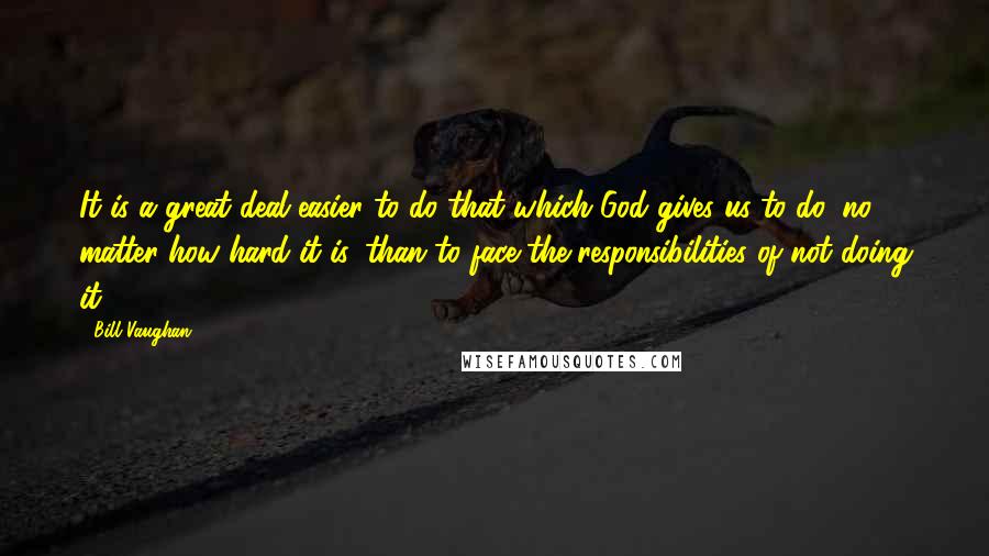 Bill Vaughan Quotes: It is a great deal easier to do that which God gives us to do, no matter how hard it is, than to face the responsibilities of not doing it.