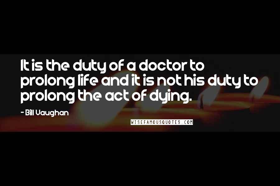 Bill Vaughan Quotes: It is the duty of a doctor to prolong life and it is not his duty to prolong the act of dying.