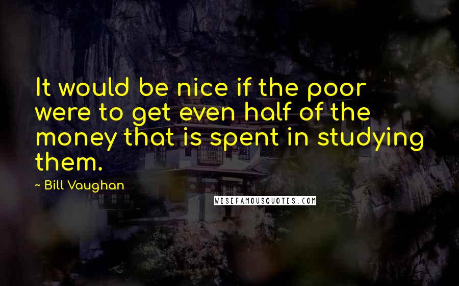 Bill Vaughan Quotes: It would be nice if the poor were to get even half of the money that is spent in studying them.