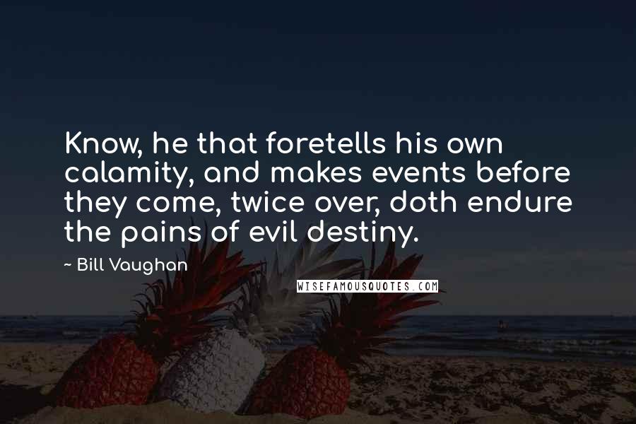 Bill Vaughan Quotes: Know, he that foretells his own calamity, and makes events before they come, twice over, doth endure the pains of evil destiny.