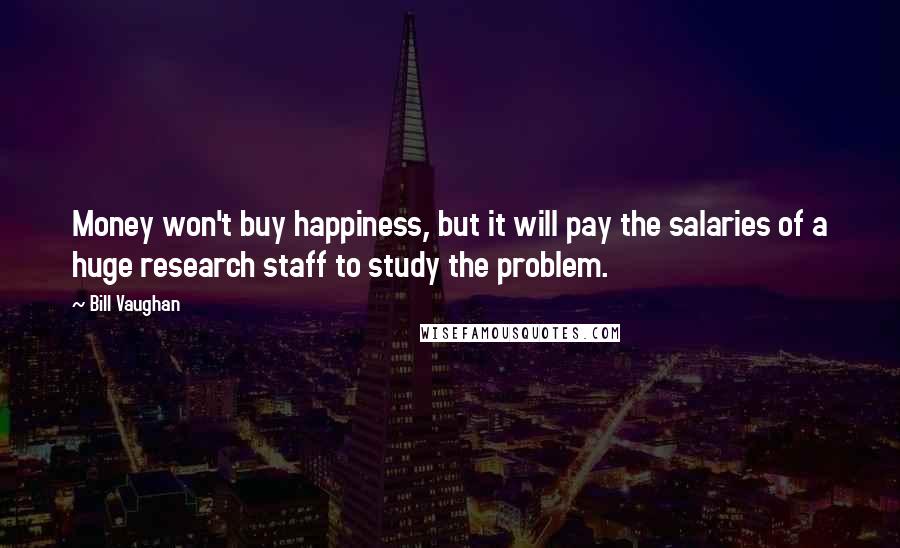 Bill Vaughan Quotes: Money won't buy happiness, but it will pay the salaries of a huge research staff to study the problem.