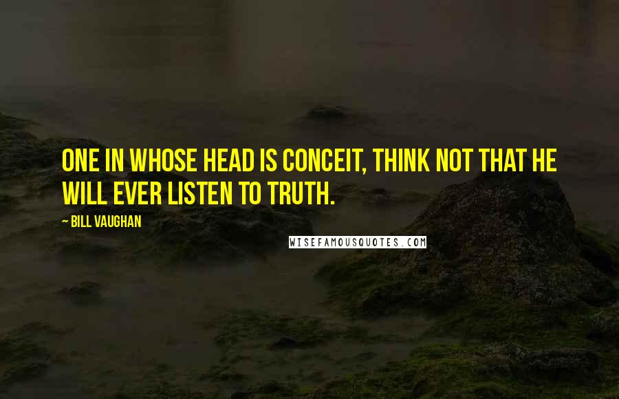 Bill Vaughan Quotes: One in whose head is conceit, Think not that he will ever listen to truth.