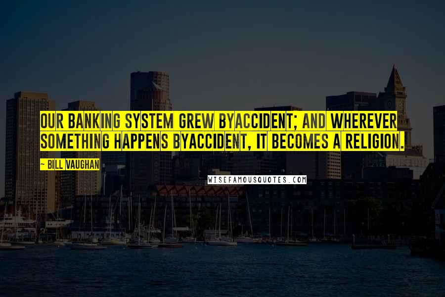 Bill Vaughan Quotes: Our banking system grew byaccident; and wherever something happens byaccident, it becomes a religion.