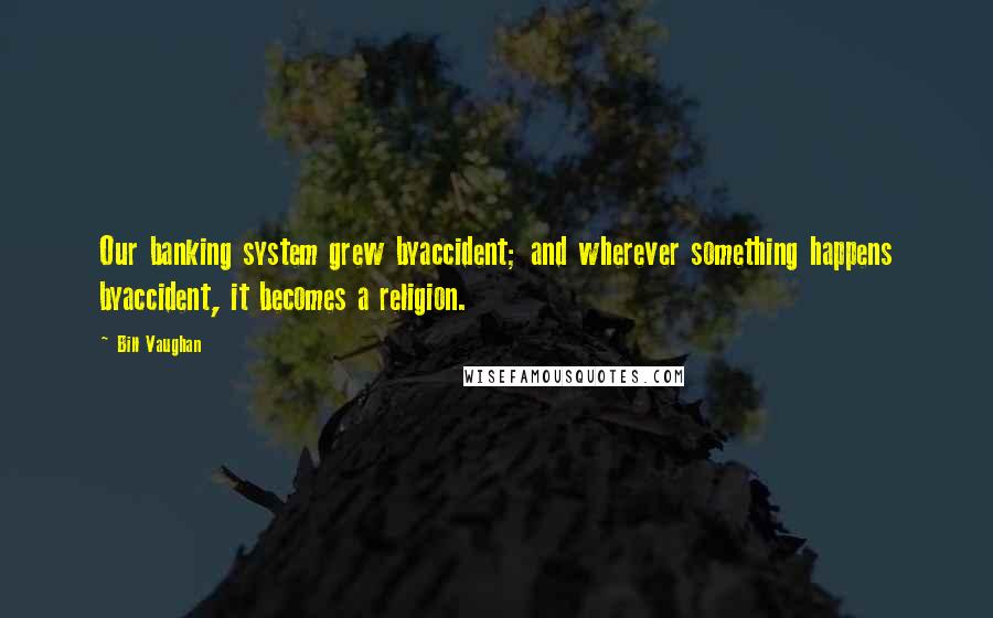 Bill Vaughan Quotes: Our banking system grew byaccident; and wherever something happens byaccident, it becomes a religion.