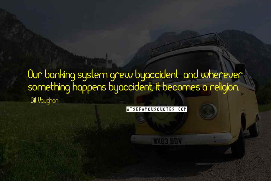 Bill Vaughan Quotes: Our banking system grew byaccident; and wherever something happens byaccident, it becomes a religion.