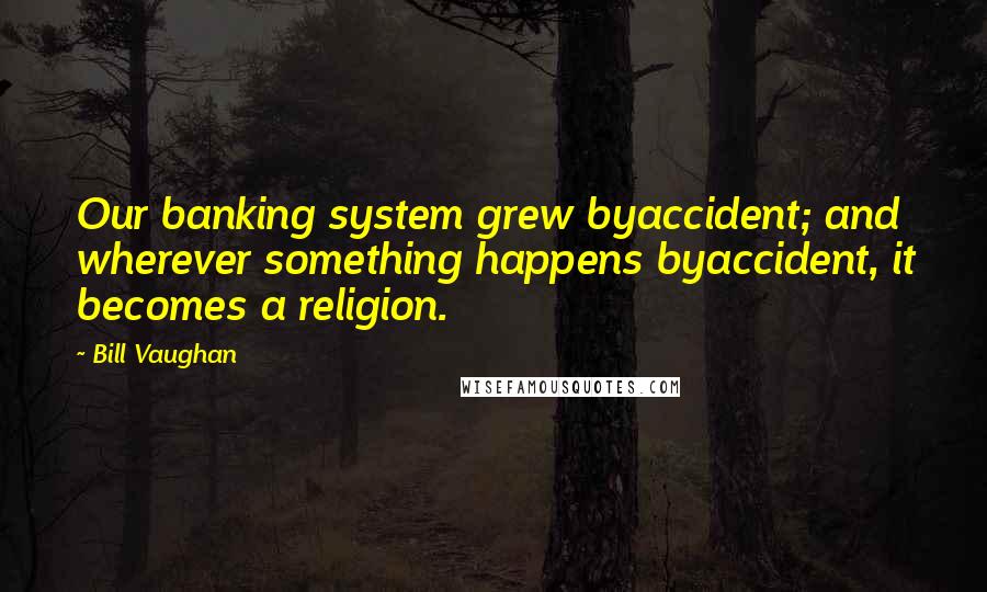 Bill Vaughan Quotes: Our banking system grew byaccident; and wherever something happens byaccident, it becomes a religion.