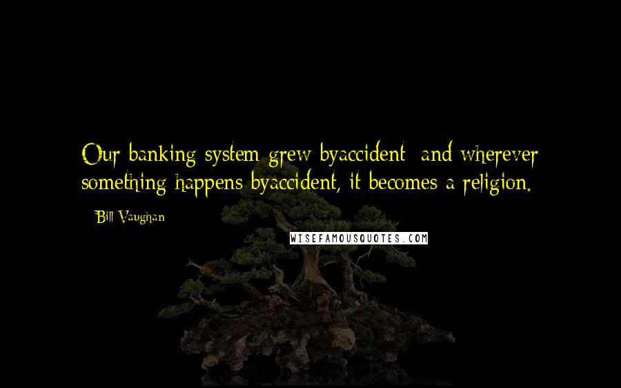 Bill Vaughan Quotes: Our banking system grew byaccident; and wherever something happens byaccident, it becomes a religion.