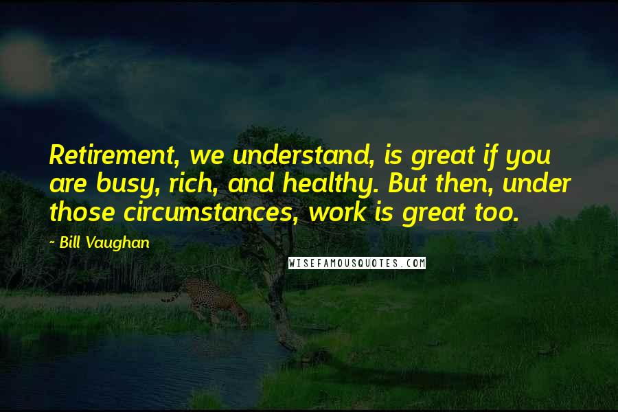 Bill Vaughan Quotes: Retirement, we understand, is great if you are busy, rich, and healthy. But then, under those circumstances, work is great too.
