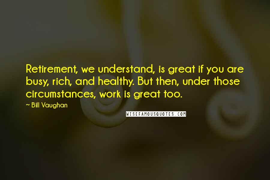 Bill Vaughan Quotes: Retirement, we understand, is great if you are busy, rich, and healthy. But then, under those circumstances, work is great too.
