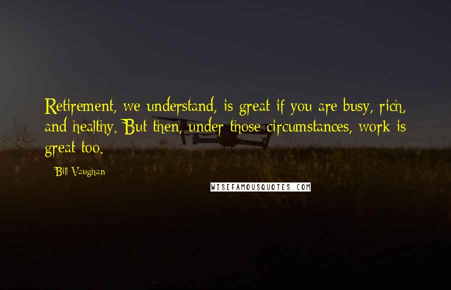 Bill Vaughan Quotes: Retirement, we understand, is great if you are busy, rich, and healthy. But then, under those circumstances, work is great too.