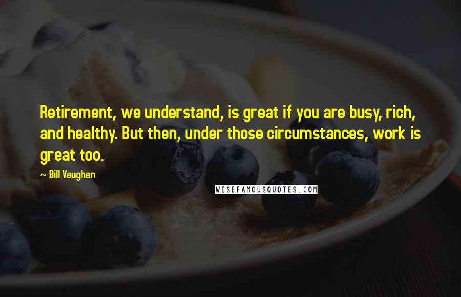 Bill Vaughan Quotes: Retirement, we understand, is great if you are busy, rich, and healthy. But then, under those circumstances, work is great too.