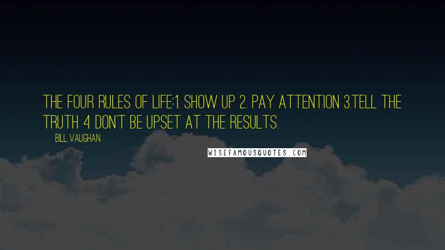 Bill Vaughan Quotes: The Four Rules of Life:1. Show Up 2. Pay Attention 3.Tell the Truth 4. Don't be upset at the results.