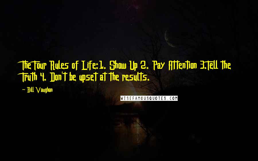 Bill Vaughan Quotes: The Four Rules of Life:1. Show Up 2. Pay Attention 3.Tell the Truth 4. Don't be upset at the results.