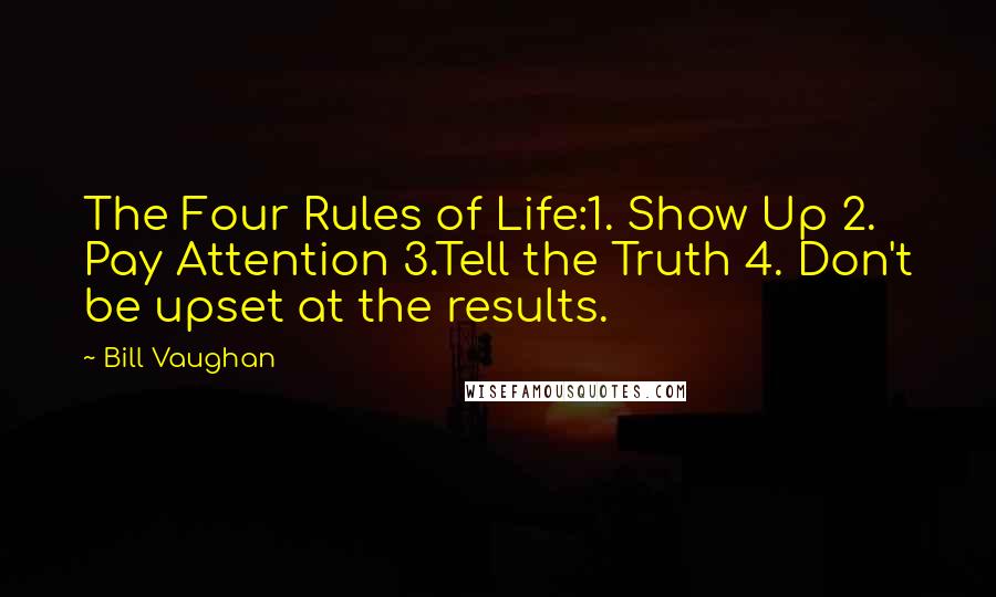 Bill Vaughan Quotes: The Four Rules of Life:1. Show Up 2. Pay Attention 3.Tell the Truth 4. Don't be upset at the results.
