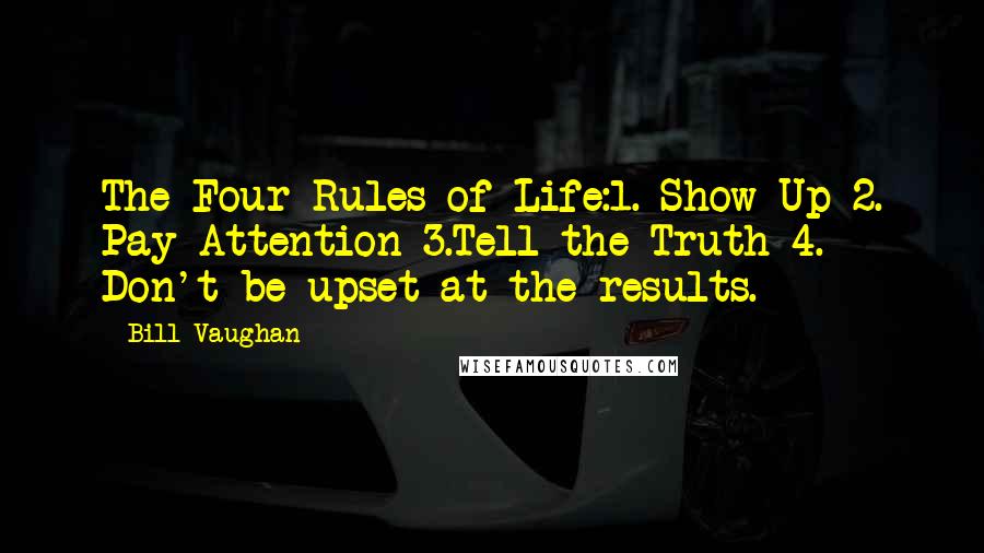 Bill Vaughan Quotes: The Four Rules of Life:1. Show Up 2. Pay Attention 3.Tell the Truth 4. Don't be upset at the results.