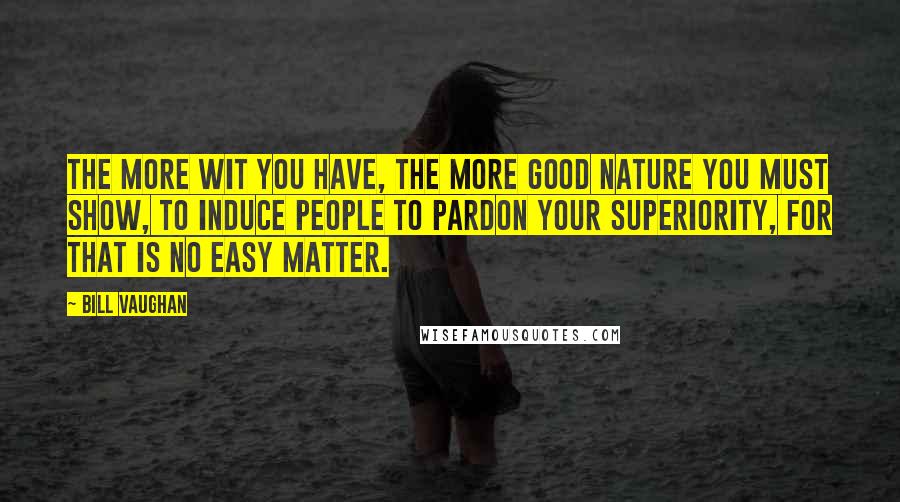 Bill Vaughan Quotes: The more wit you have, the more good nature you must show, to induce people to pardon your superiority, for that is no easy matter.