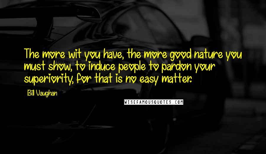 Bill Vaughan Quotes: The more wit you have, the more good nature you must show, to induce people to pardon your superiority, for that is no easy matter.